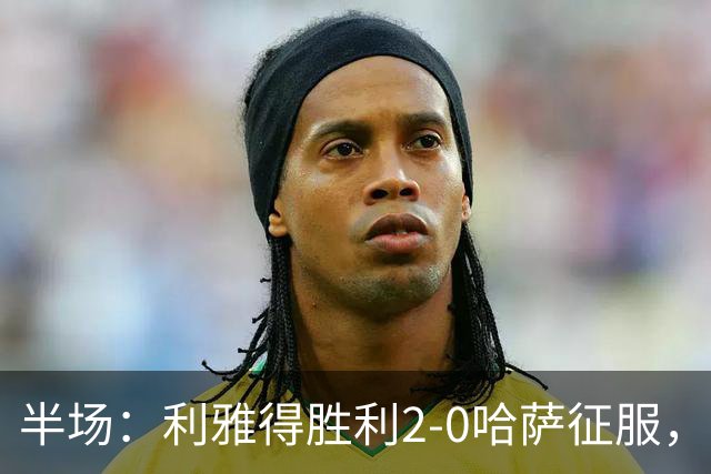 半场：利雅得胜利2-0哈萨征服，马内助攻菲利克斯破门